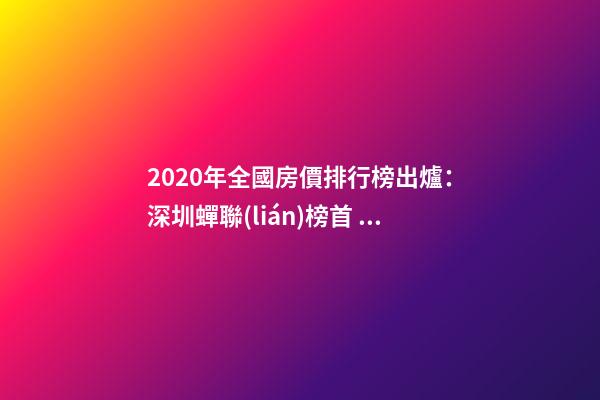 2020年全國房價排行榜出爐：深圳蟬聯(lián)榜首 比北京貴2323